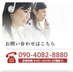 お問い合わせはこちら TEL.090-4082-8880 営業時間 9:00～20:00 [日曜除く]